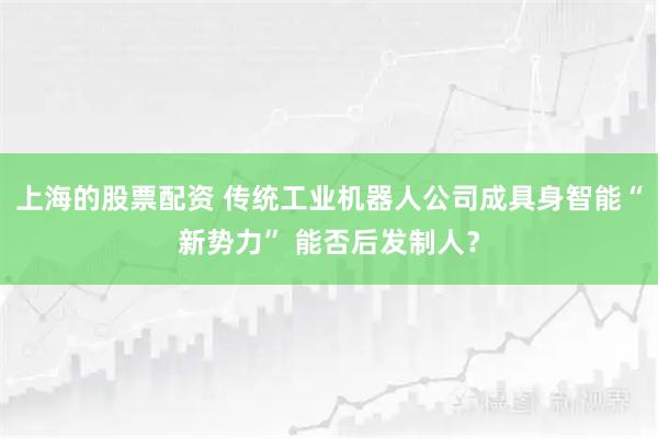 上海的股票配资 传统工业机器人公司成具身智能“新势力” 能否后发制人？