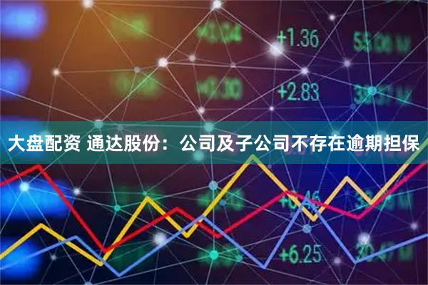 大盘配资 通达股份：公司及子公司不存在逾期担保