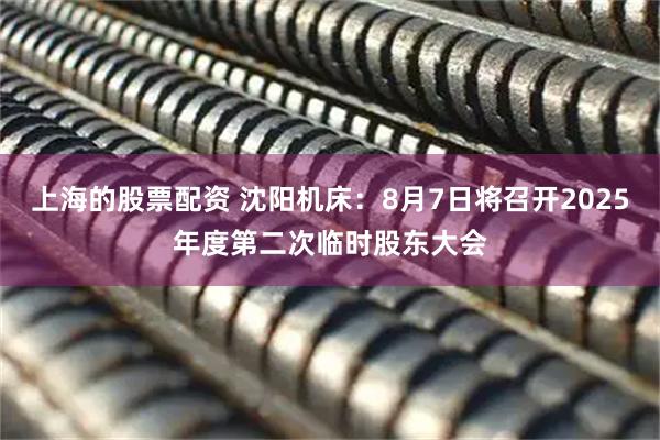 上海的股票配资 沈阳机床：8月7日将召开2025年度第二次临时股东大会