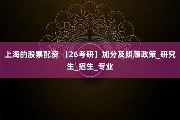 上海的股票配资 【26考研】加分及照顾政策_研究生_招生_专业