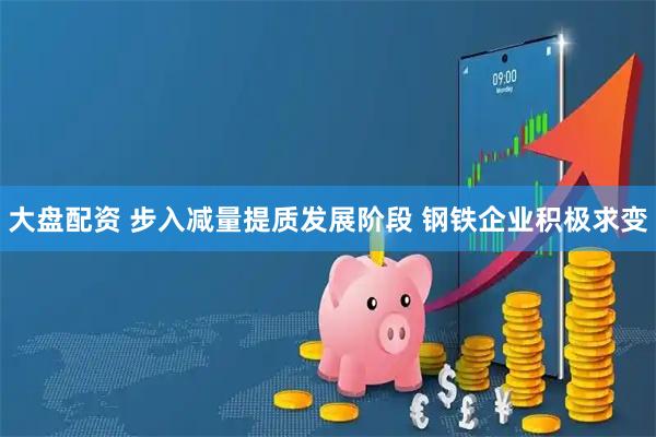 大盘配资 步入减量提质发展阶段 钢铁企业积极求变