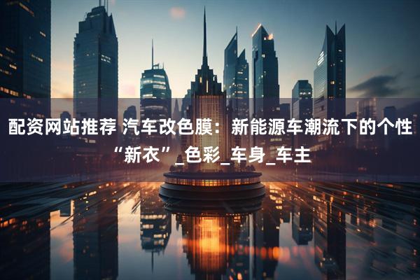 配资网站推荐 汽车改色膜：新能源车潮流下的个性“新衣”_色彩_车身_车主