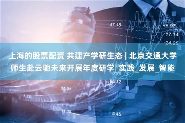 上海的股票配资 共建产学研生态 | 北京交通大学师生赴云驰未来开展年度研学_实践_发展_智能