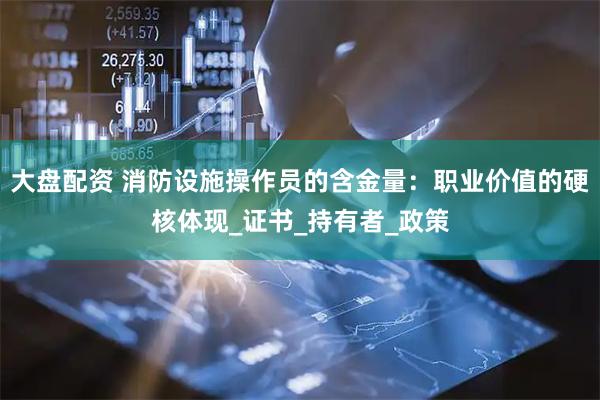 大盘配资 消防设施操作员的含金量：职业价值的硬核体现_证书_持有者_政策