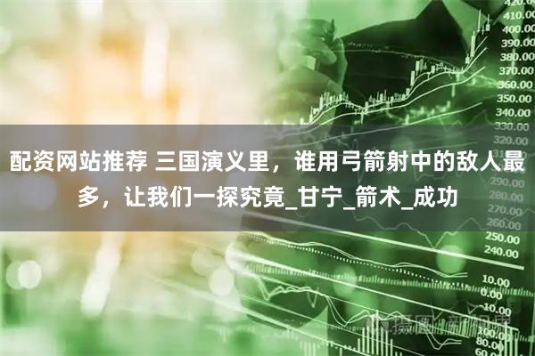 配资网站推荐 三国演义里，谁用弓箭射中的敌人最多，让我们一探究竟_甘宁_箭术_成功